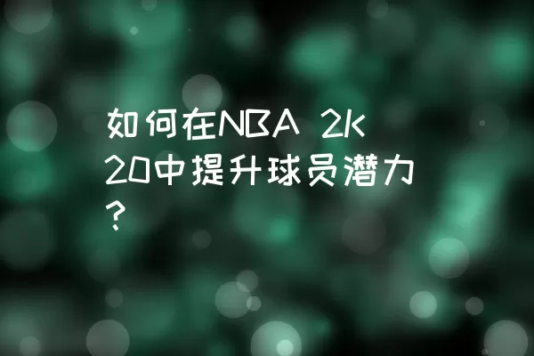 如何在NBA 2K20中提升球员潜力？