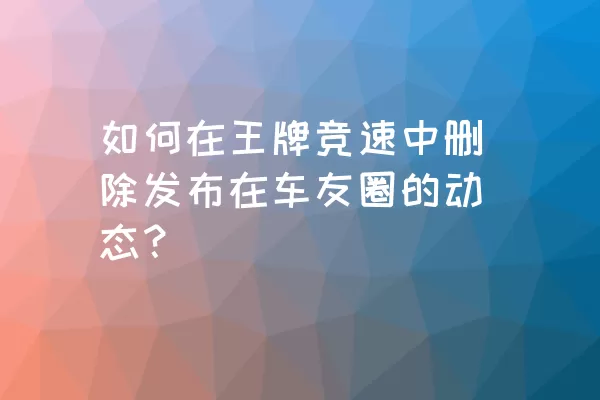 如何在王牌竞速中删除发布在车友圈的动态？