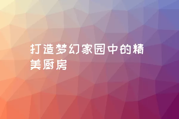 打造梦幻家园中的精美厨房