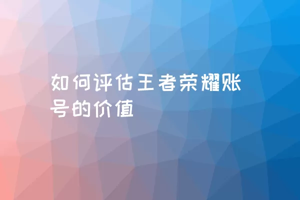 如何评估王者荣耀账号的价值